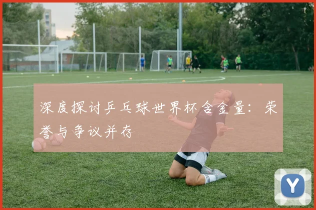 深度探讨乒乓球世界杯含金量：荣誉与争议并存