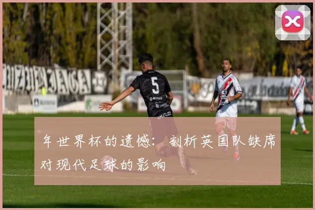 年世界杯的遗憾：剖析英国队缺席对现代足球的影响