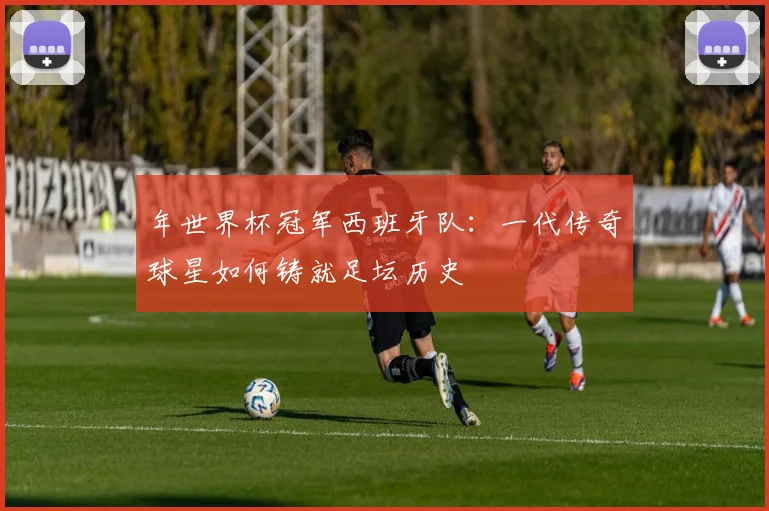 年世界杯冠军西班牙队：一代传奇球星如何铸就足坛历史