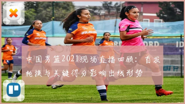 中国男篮2021现场直播回顾：首发轮换与关键得分影响出线形势