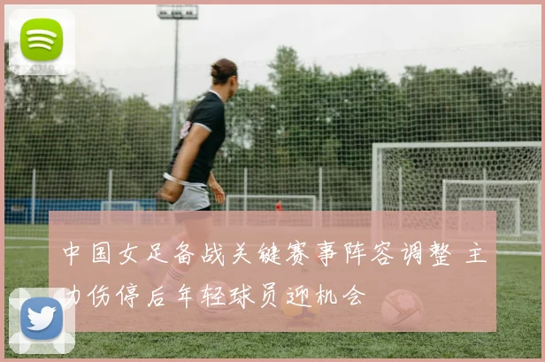 中国女足备战关键赛事阵容调整 主力伤停后年轻球员迎机会