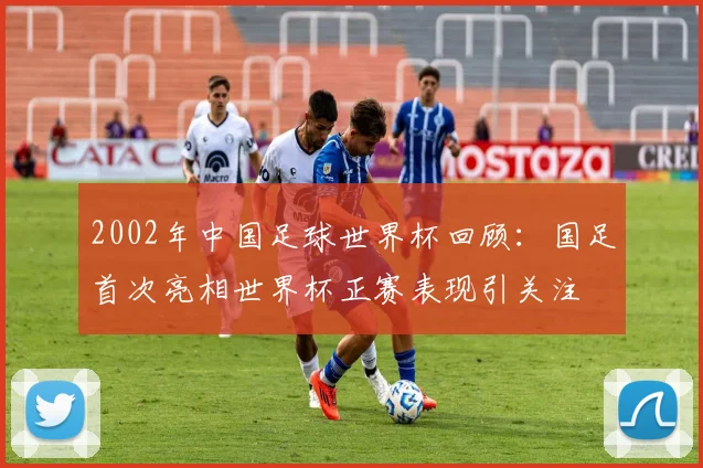 2002年中国足球世界杯回顾：国足首次亮相世界杯正赛表现引关注
