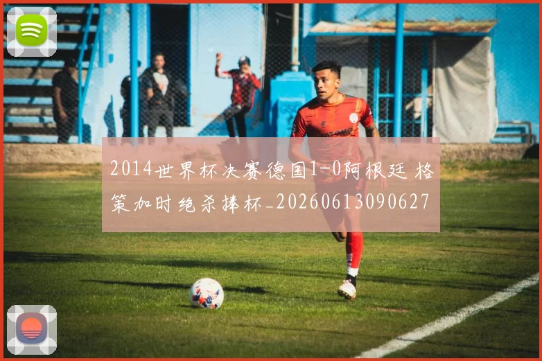 2014世界杯决赛德国1-0阿根廷 格策加时绝杀捧杯_20260613090627