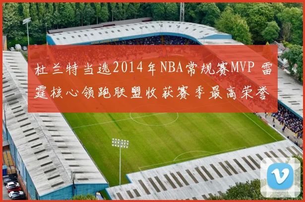 杜兰特当选2014年NBA常规赛MVP 雷霆核心领跑联盟收获赛季最高荣誉