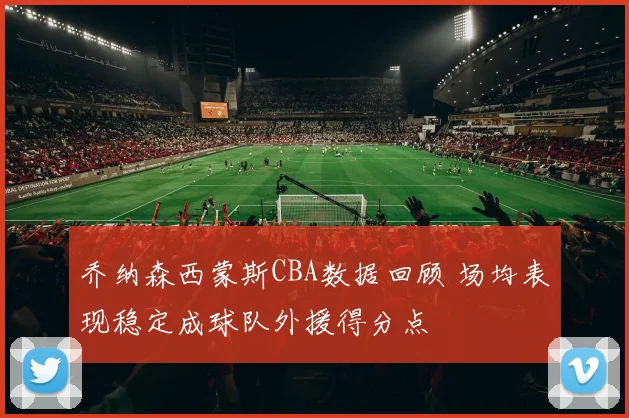 乔纳森西蒙斯CBA数据回顾 场均表现稳定成球队外援得分点