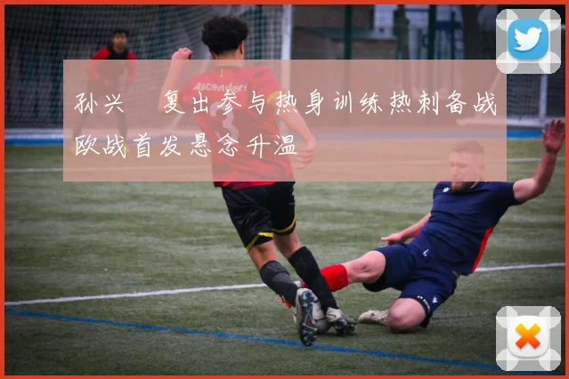 孙兴慜复出参与热身训练热刺备战欧战首发悬念升温