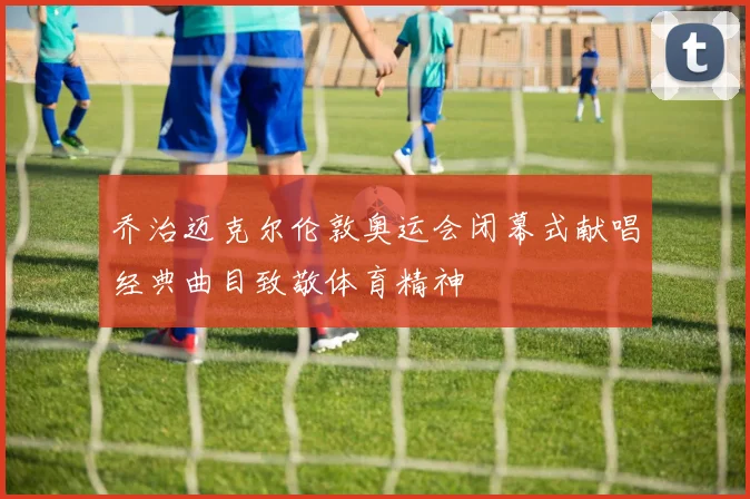 乔治迈克尔伦敦奥运会闭幕式献唱经典曲目致敬体育精神