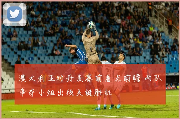 澳大利亚对丹麦赛前看点前瞻 两队争夺小组出线关键胜机
