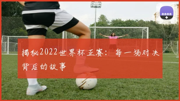 揭秘2022世界杯正赛:每一场对决背后的故事