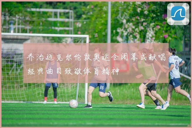 乔治迈克尔伦敦奥运会闭幕式献唱经典曲目致敬体育精神