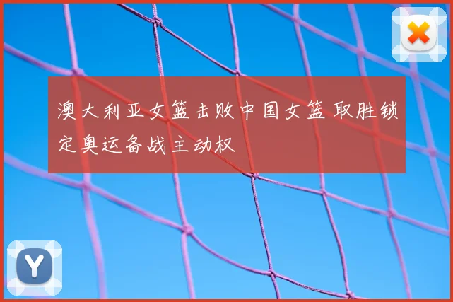 澳大利亚女篮击败中国女篮 取胜锁定奥运备战主动权