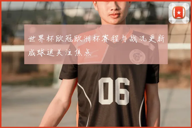 世界杯欧冠欧洲杯赛程与战况更新成球迷关注焦点