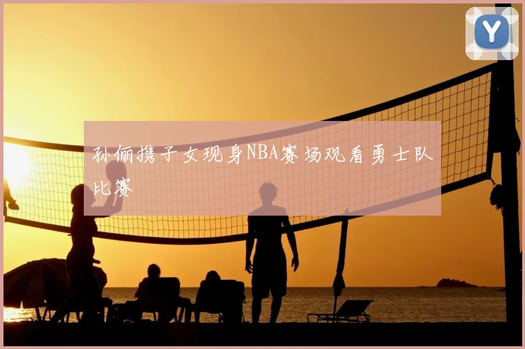 孙俪携子女现身NBA赛场观看勇士队比赛