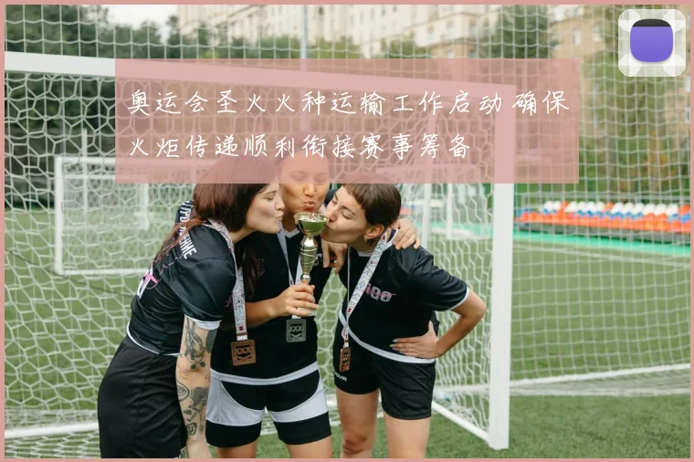 奥运会圣火火种运输工作启动 确保火炬传递顺利衔接赛事筹备
