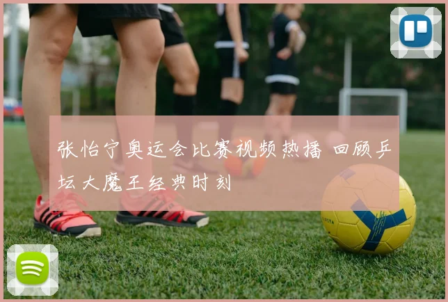 张怡宁奥运会比赛视频热播 回顾乒坛大魔王经典时刻