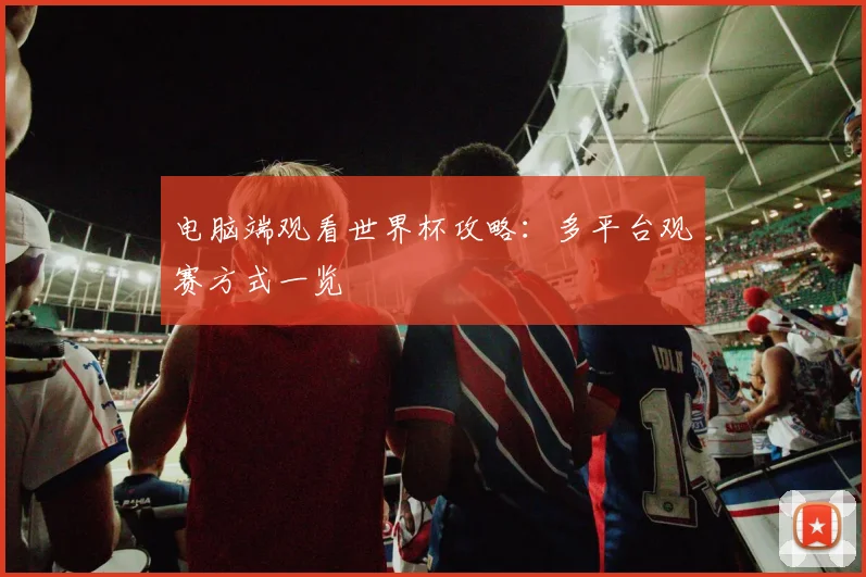 电脑端观看世界杯攻略:多平台观赛方式一览