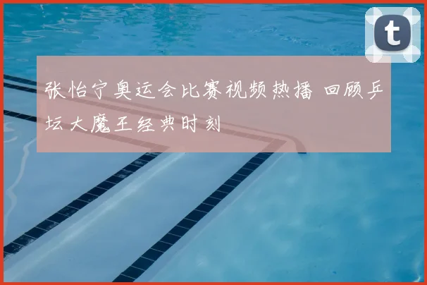 张怡宁奥运会比赛视频热播 回顾乒坛大魔王经典时刻