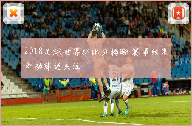 2018足球世界杯比分揭晓 赛事结果牵动球迷关注