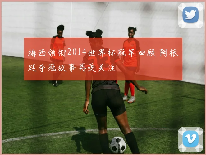 梅西领衔2014世界杯冠军回顾 阿根廷夺冠故事再受关注