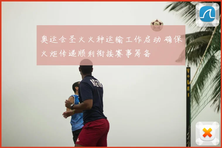 奥运会圣火火种运输工作启动 确保火炬传递顺利衔接赛事筹备